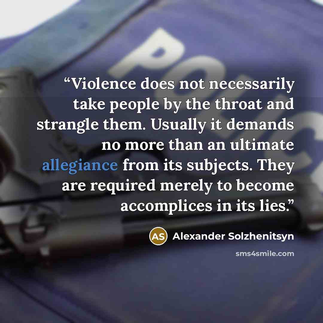 “Violence does not necessarily take people by the throat and strangle them. Usually it demands no more than an ultimate allegiance from its subjects. They are required merely to become accomplices in its lies.” quote by Alexander Solzhenitsyn