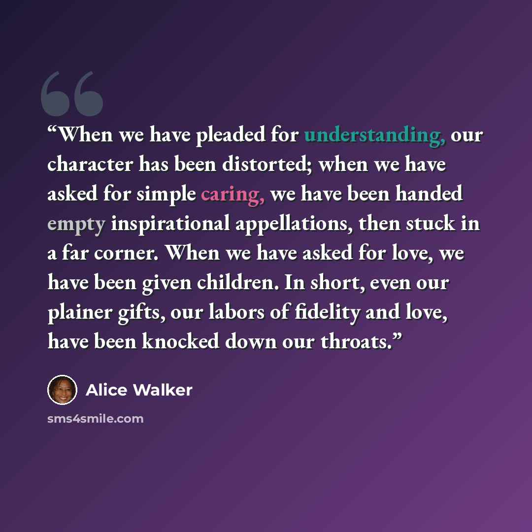 “When we have pleaded for understanding, our character has been distorted; when we have asked for simple caring, we have been handed empty inspirational appellations, then stuck in a far corner. When we have asked for love, we have been given children. In short, even our plainer gifts, our labors…” quote by Alice Walker