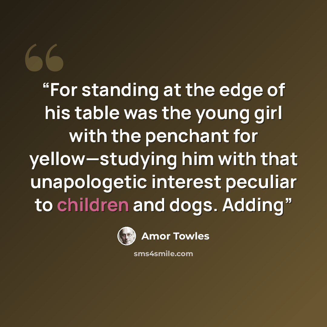 “For standing at the edge of his table was the young girl with the penchant for yellow—studying him with that unapologetic interest peculiar to children and dogs. Adding” quote by Amor Towles