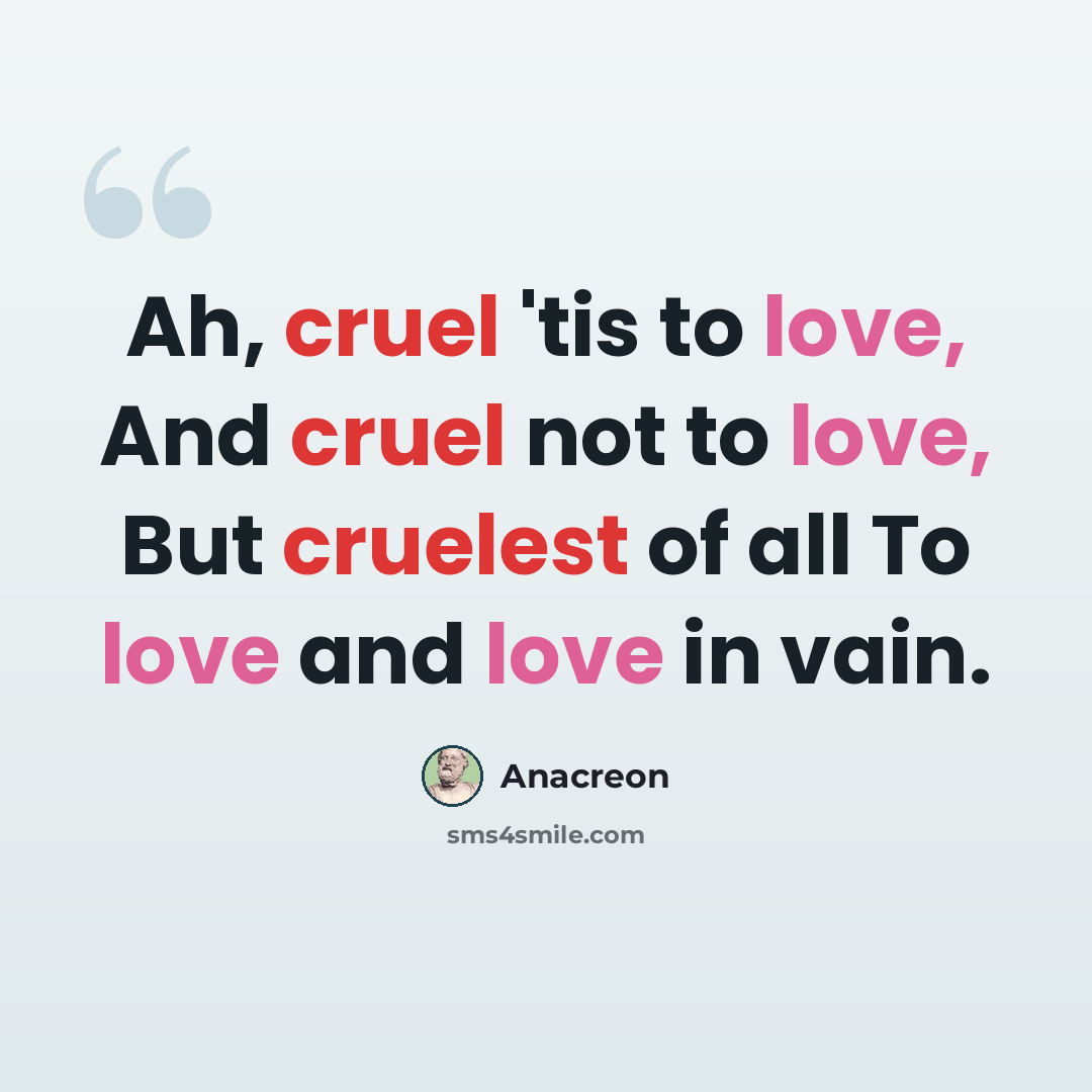 “Ah, cruel 'tis to love, And cruel not to love, But cruelest of all To love and love in vain.” quote by Anacreon