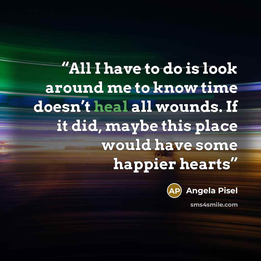 “All I have to do is look around me to know time doesn’t heal all wounds. If it did, maybe this place would have some happier hearts” quote by Angela Pisel