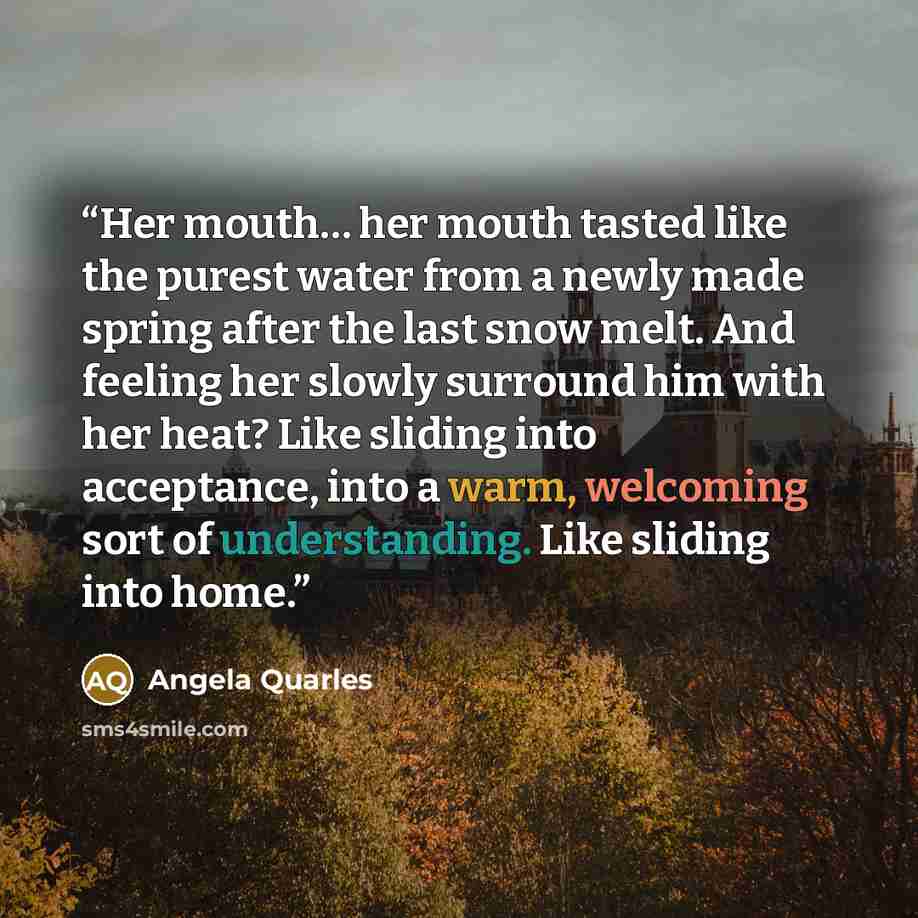 “Her mouth… her mouth tasted like the purest water from a newly made spring after the last snow melt. And feeling her slowly surround him with her heat? Like sliding into acceptance, into a warm, welcoming sort of understanding. Like sliding into home.” quote by Angela Quarles