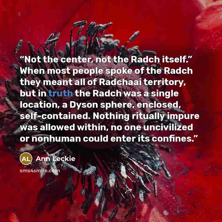 “Not the center, not the Radch itself.” When most people spoke of the Radch they meant all of Radchaai territory, but in truth the Radch was a single location, a Dyson sphere, enclosed, self-contained. Nothing ritually impure was allowed within, no one uncivilized or nonhuman could enter its…” quote by Ann Leckie