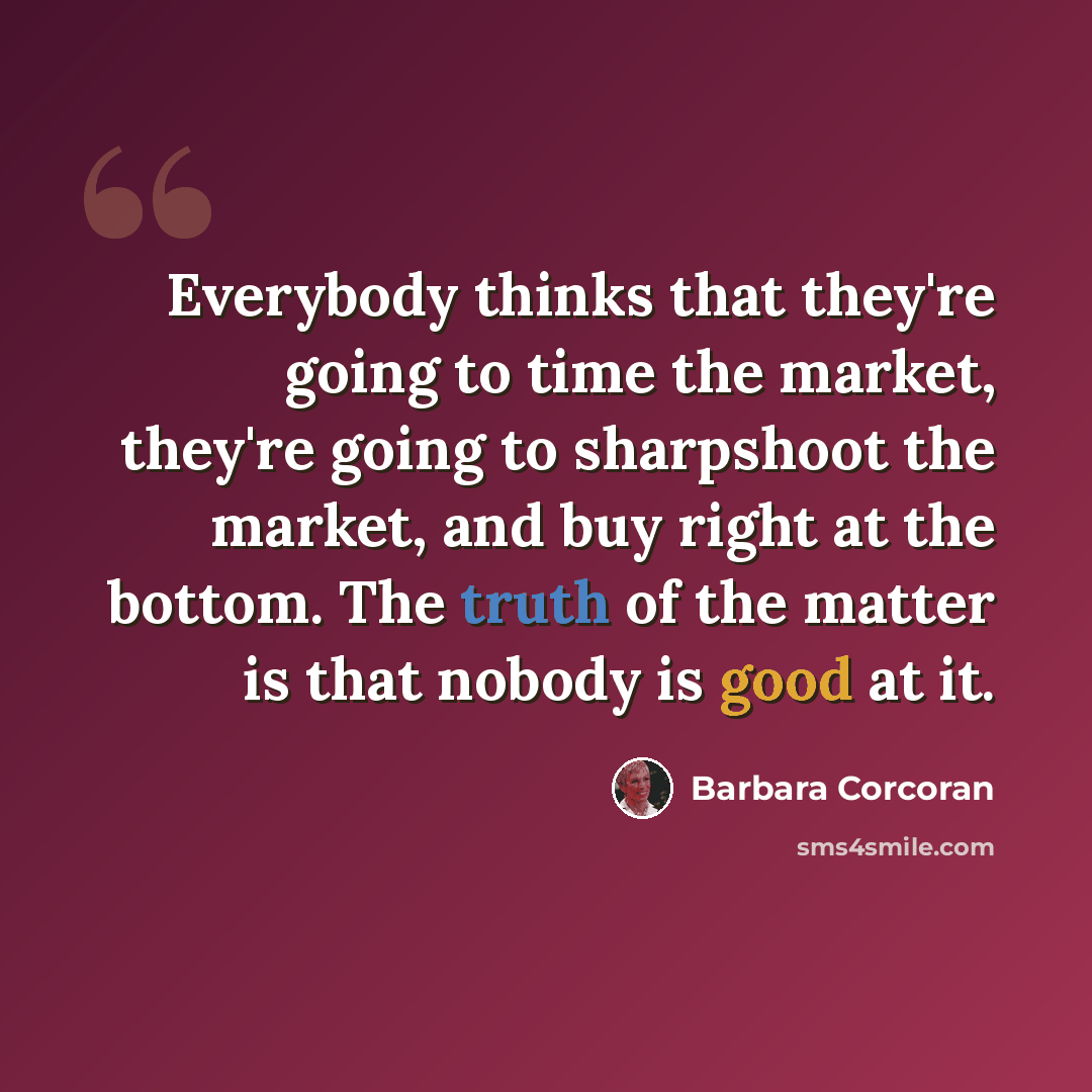“Everybody thinks that they're going to time the market, they're going to sharpshoot the market, and buy right at the bottom. The truth of the matter is that nobody is good at it.” quote by Barbara Corcoran