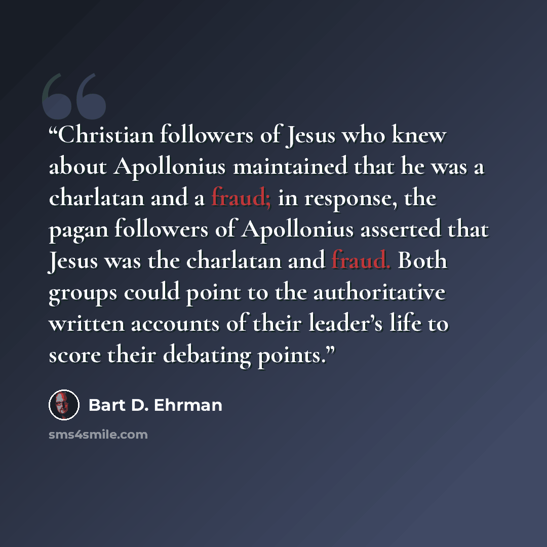 “Christian followers of Jesus who knew about Apollonius maintained that he was a charlatan and a fraud; in response, the pagan followers of Apollonius asserted that Jesus was the charlatan and fraud. Both groups could point to the authoritative written accounts of their leader’s life to score their…” quote by Bart D. Ehrman