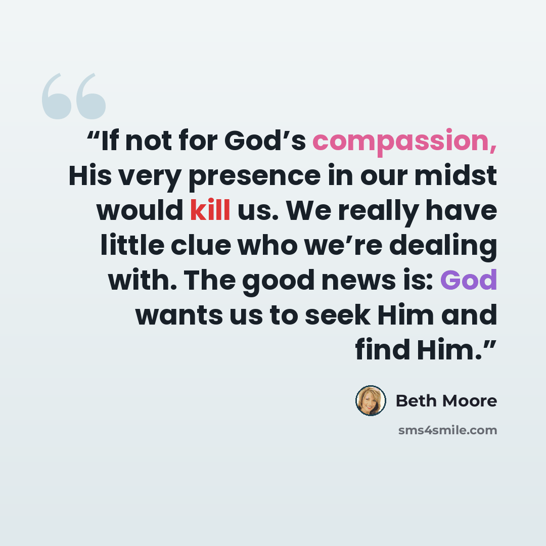 “If not for God’s compassion, His very presence in our midst would kill us. We really have little clue who we’re dealing with. The good news is: God wants us to seek Him and find Him.” quote by Beth Moore