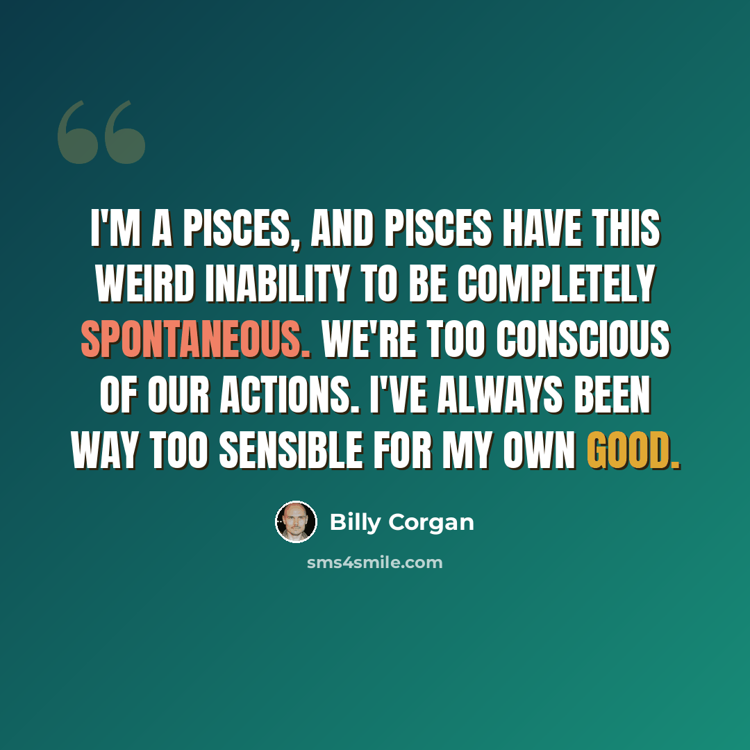 “I'm a Pisces, and Pisces have this weird inability to be completely spontaneous. We're too conscious of our actions. I've always been way too sensible for my own good.” quote by Billy Corgan