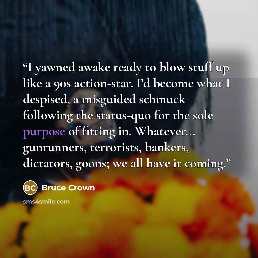 “I yawned awake ready to blow stuff up like a 90s action-star. I’d become what I despised, a misguided schmuck following the status-quo for the sole purpose of fitting in. Whatever... gunrunners, terrorists, bankers, dictators, goons; we all have it coming.” quote by Bruce Crown
