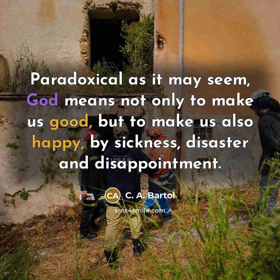 “Paradoxical as it may seem, God means not only to make us good, but to make us also happy, by sickness, disaster and disappointment.” quote by C. A. Bartol
