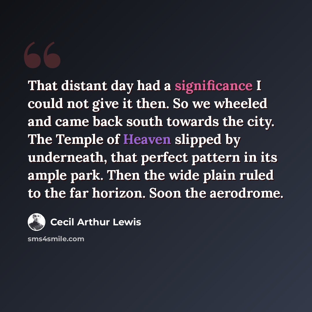“That distant day had a significance I could not give it then. So we wheeled and came back south towards the city. The Temple of Heaven slipped by underneath, that perfect pattern in its ample park. Then the wide plain ruled to the far horizon. Soon the aerodrome.” quote by Cecil Arthur Lewis