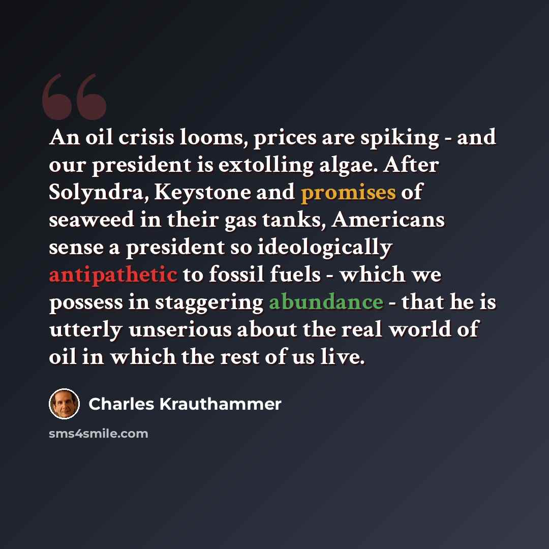 “An oil crisis looms, prices are spiking - and our president is extolling algae. After Solyndra, Keystone and promises of seaweed in their gas tanks, Americans sense a president so ideologically antipathetic to fossil fuels - which we possess in staggering abundance - that he is utterly unserious…” quote by Charles Krauthammer
