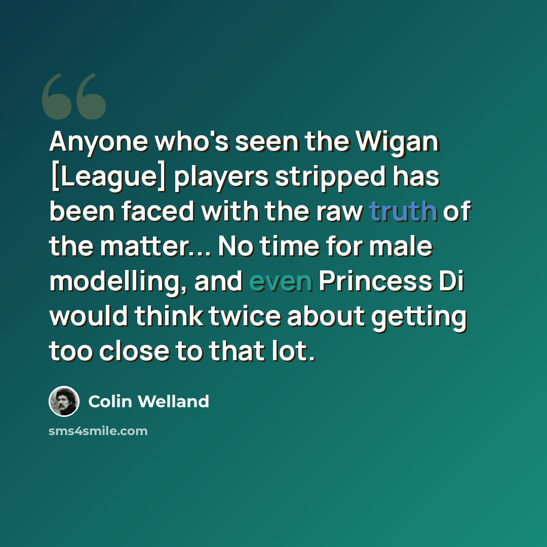 “Anyone who's seen the Wigan [League] players stripped has been faced with the raw truth of the matter... No time for male modelling, and even Princess Di would think twice about getting too close to that lot.” quote by Colin Welland
