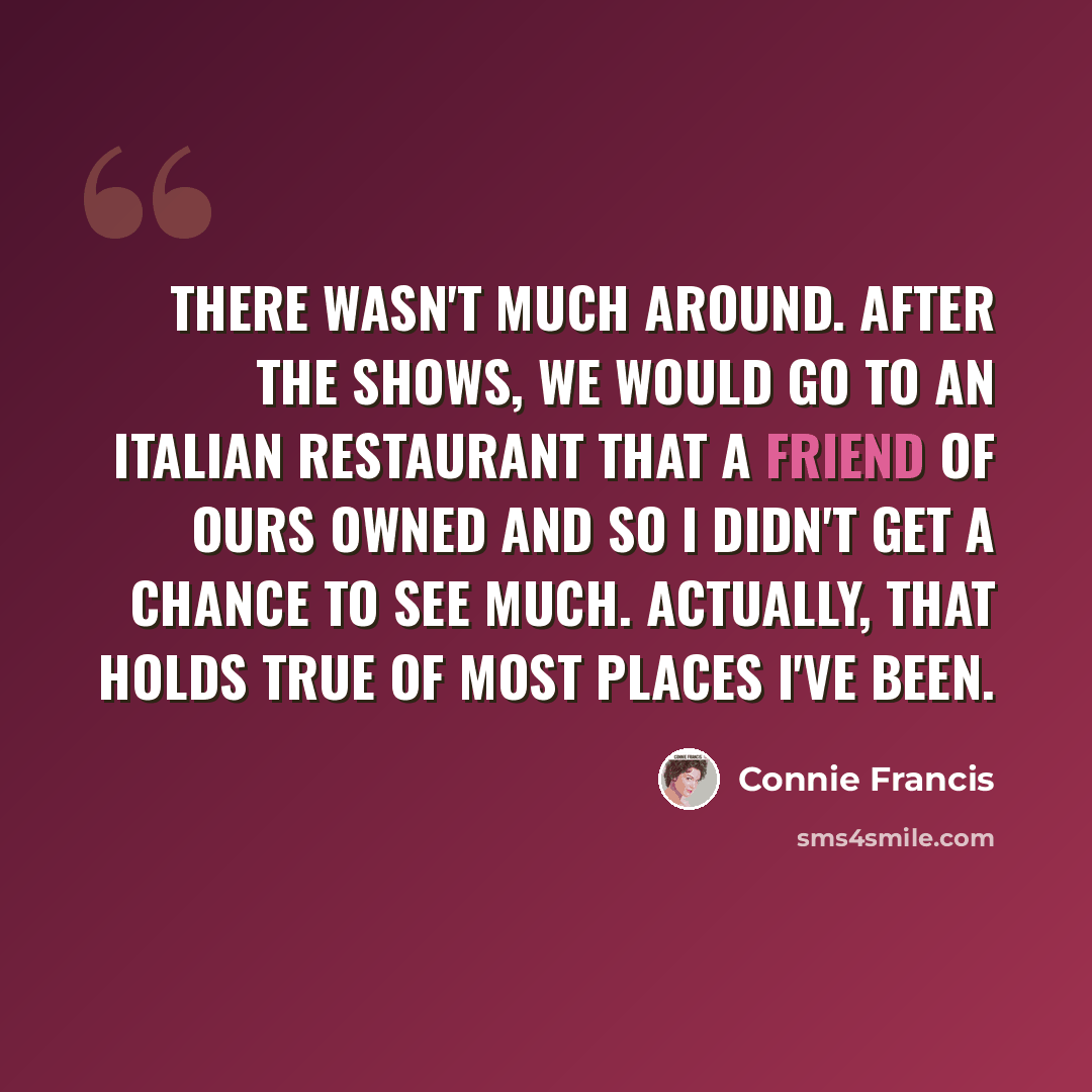 “There wasn't much around. After the shows, we would go to an Italian restaurant that a friend of ours owned and so I didn't get a chance to see much. Actually, that holds true of most places I've been.” quote by Connie Francis