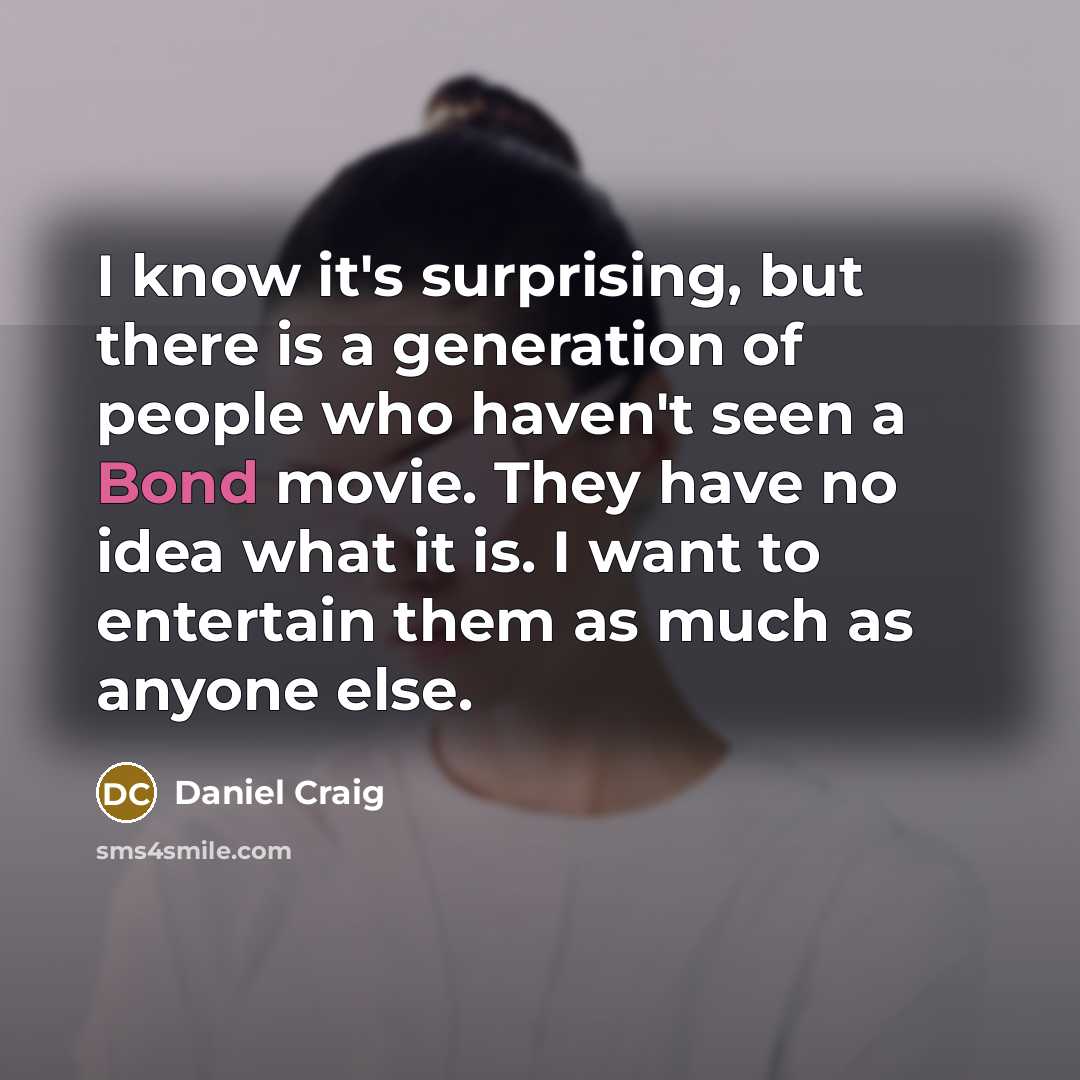 “I know it's surprising, but there is a generation of people who haven't seen a Bond movie. They have no idea what it is. I want to entertain them as much as anyone else.” quote by Daniel Craig
