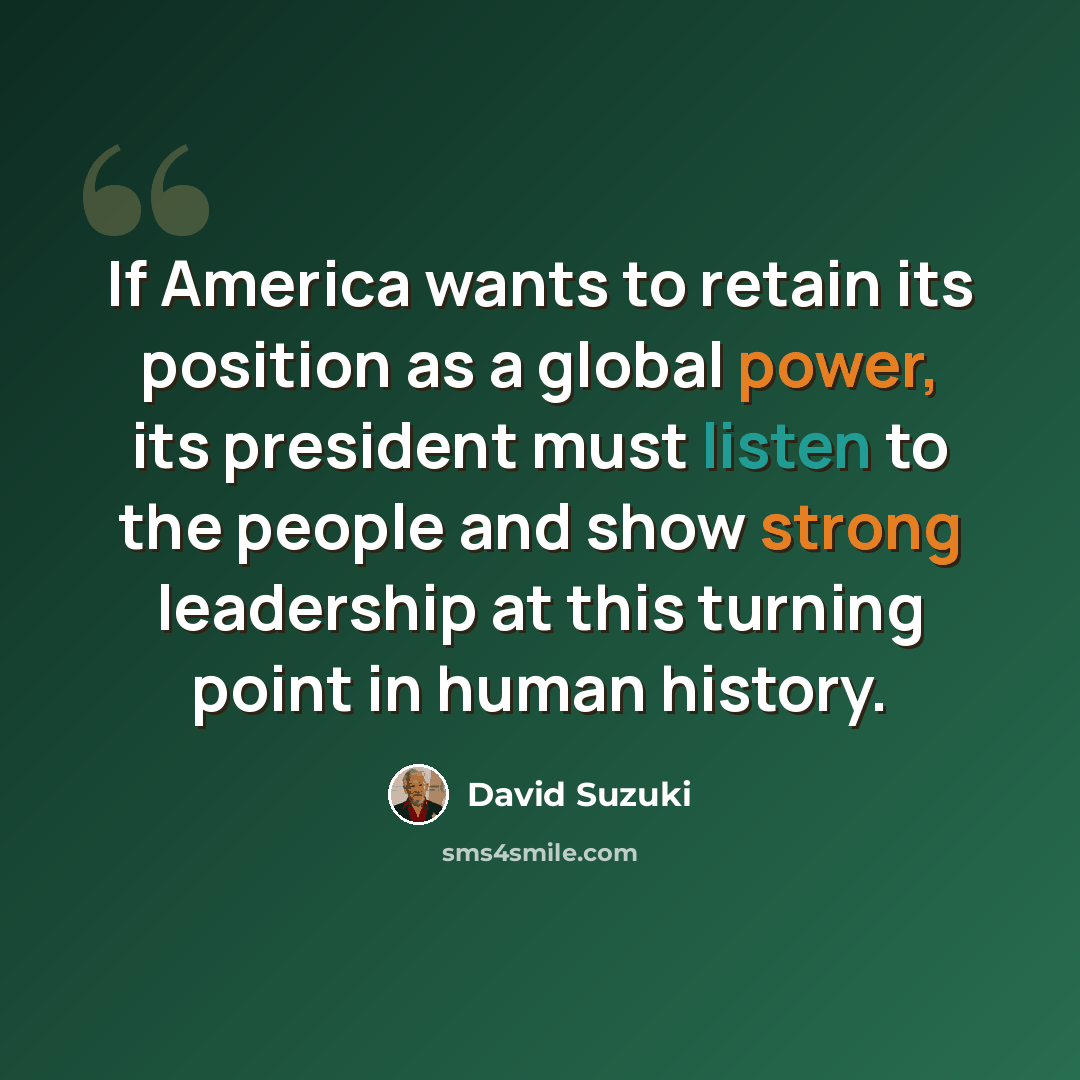 “If America wants to retain its position as a global power, its president must listen to the people and show strong leadership at this turning point in human history.” quote by David Suzuki