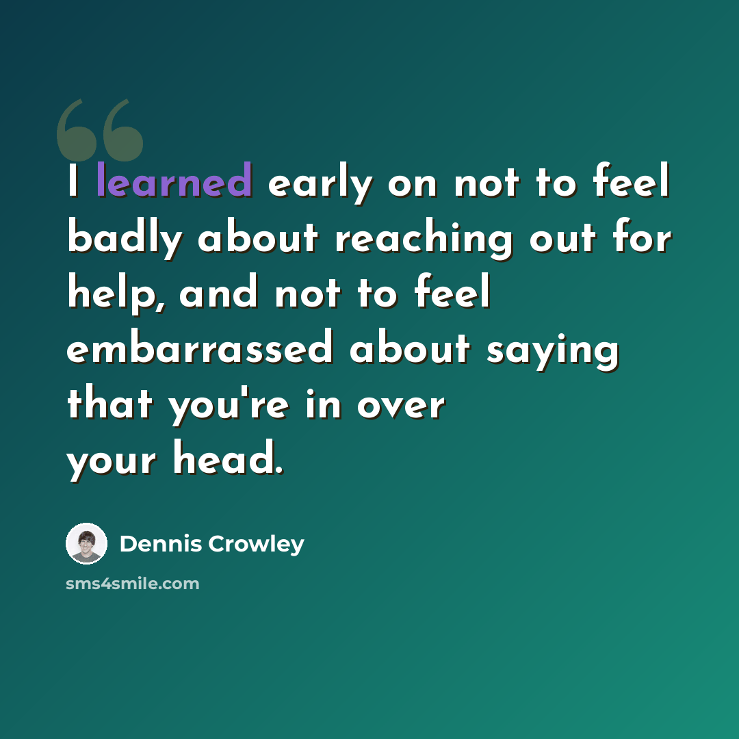 “I learned early on not to feel badly about reaching out for help, and not to feel embarrassed about saying that you're in over your head.” quote by Dennis Crowley