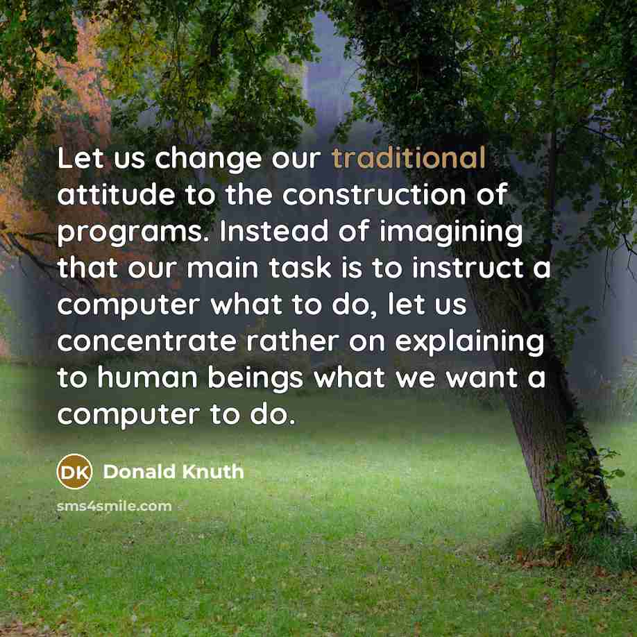 “Let us change our traditional attitude to the construction of programs. Instead of imagining that our main task is to instruct a computer what to do, let us concentrate rather on explaining to human beings what we want a computer to do.” quote by Donald Knuth