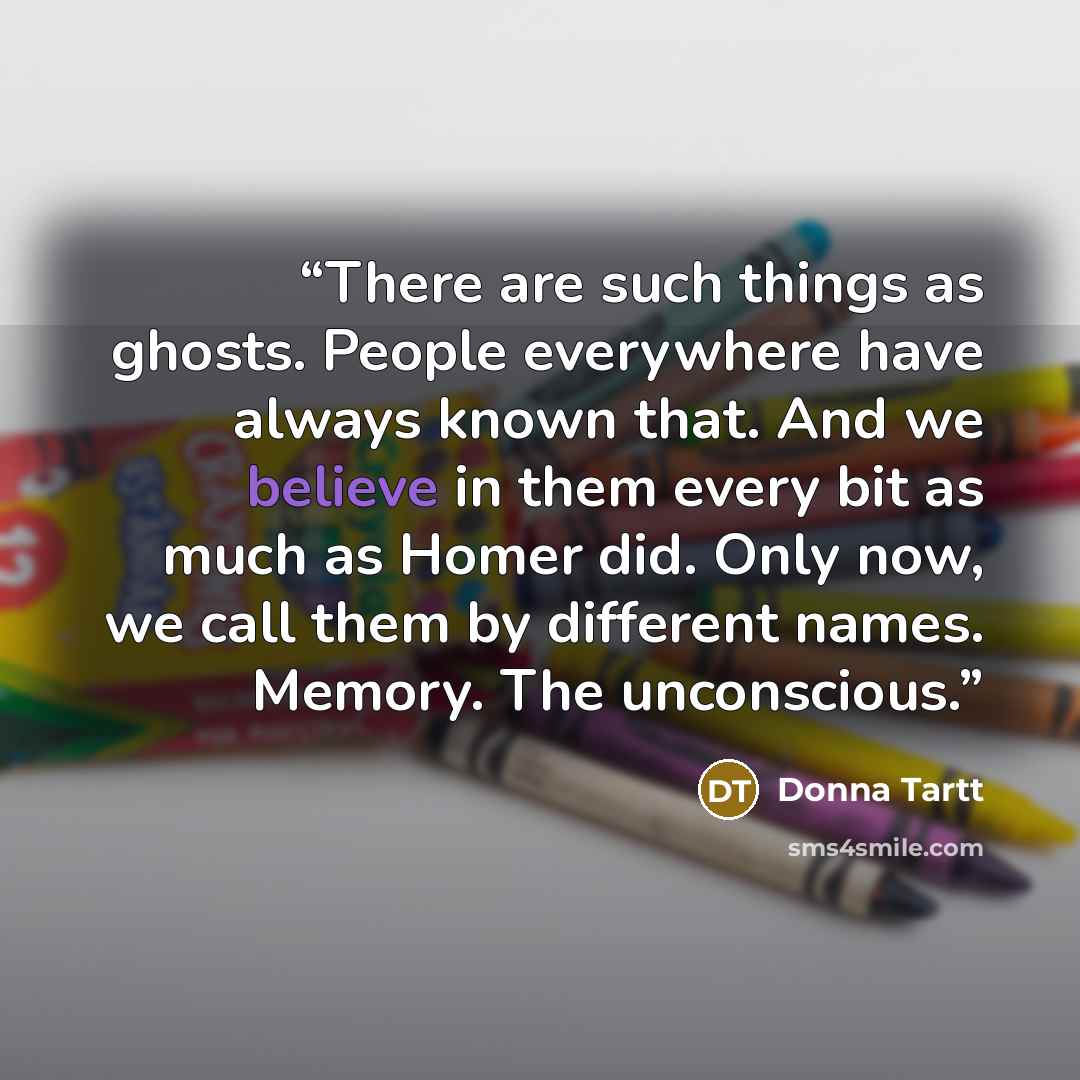 “There are such things as ghosts. People everywhere have always known that. And we believe in them every bit as much as Homer did. Only now, we call them by different names. Memory. The unconscious.” quote by Donna Tartt