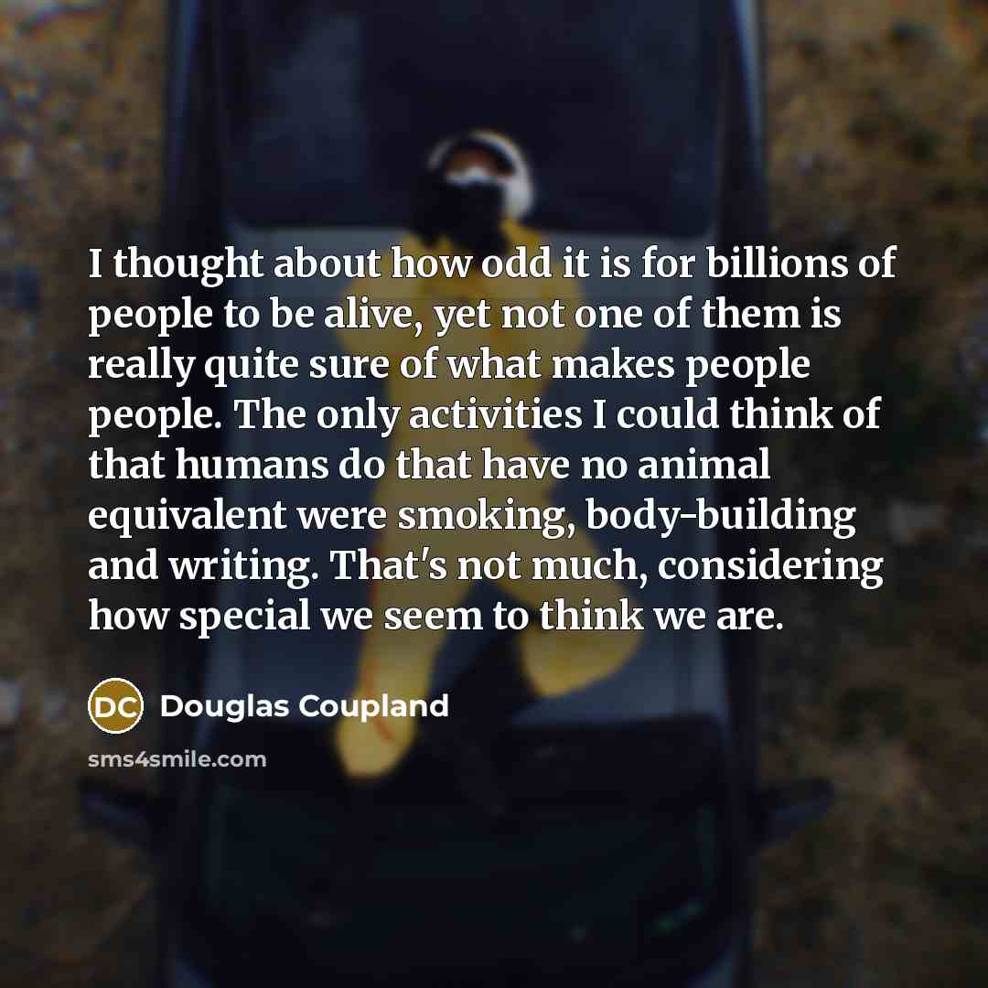 “I thought about how odd it is for billions of people to be alive, yet not one of them is really quite sure of what makes people people. The only activities I could think of that humans do that have no animal equivalent were smoking, body-building and writing. That's not much, considering how…” quote by Douglas Coupland