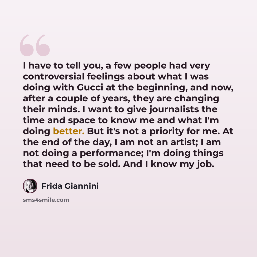 “I have to tell you, a few people had very controversial feelings about what I was doing with Gucci at the beginning, and now, after a couple of years, they are changing their minds. I want to give journalists the time and space to know me and what I'm doing better. But it's not a priority for me…” quote by Frida Giannini