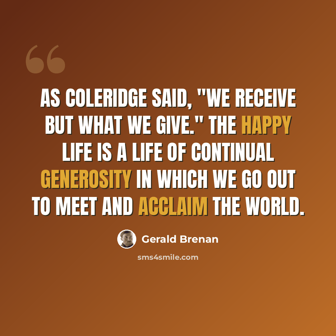 “As Coleridge said, "We receive but what we give." The happy life is a life of continual generosity in which we go out to meet and acclaim the world.” quote by Gerald Brenan