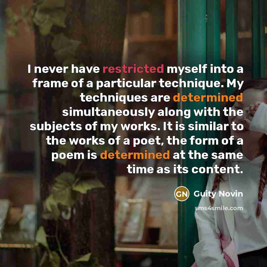 “I never have restricted myself into a frame of a particular technique. My techniques are determined simultaneously along with the subjects of my works. It is similar to the works of a poet, the form of a poem is determined at the same time as its content.” quote by Guity Novin