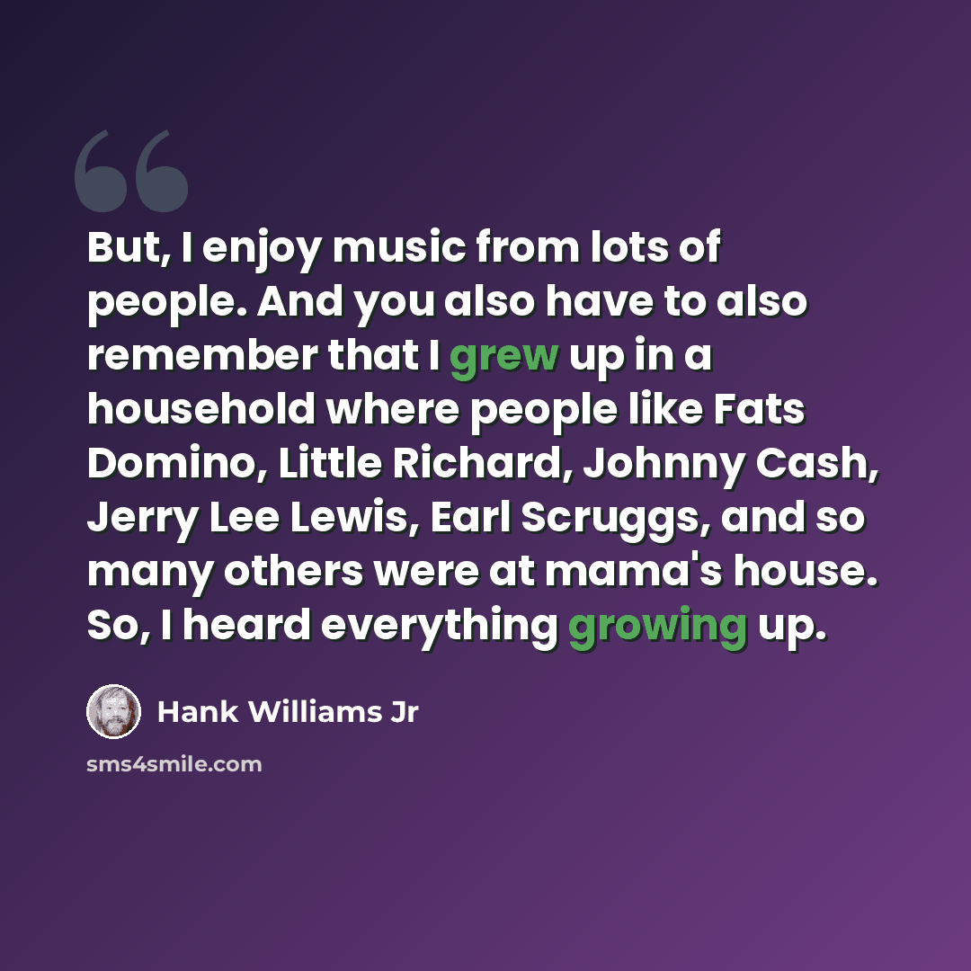 “But, I enjoy music from lots of people. And you also have to also remember that I grew up in a household where people like Fats Domino, Little Richard, Johnny Cash, Jerry Lee Lewis, Earl Scruggs, and so many others were at mama's house. So, I heard everything growing up.” quote by Hank Williams Jr