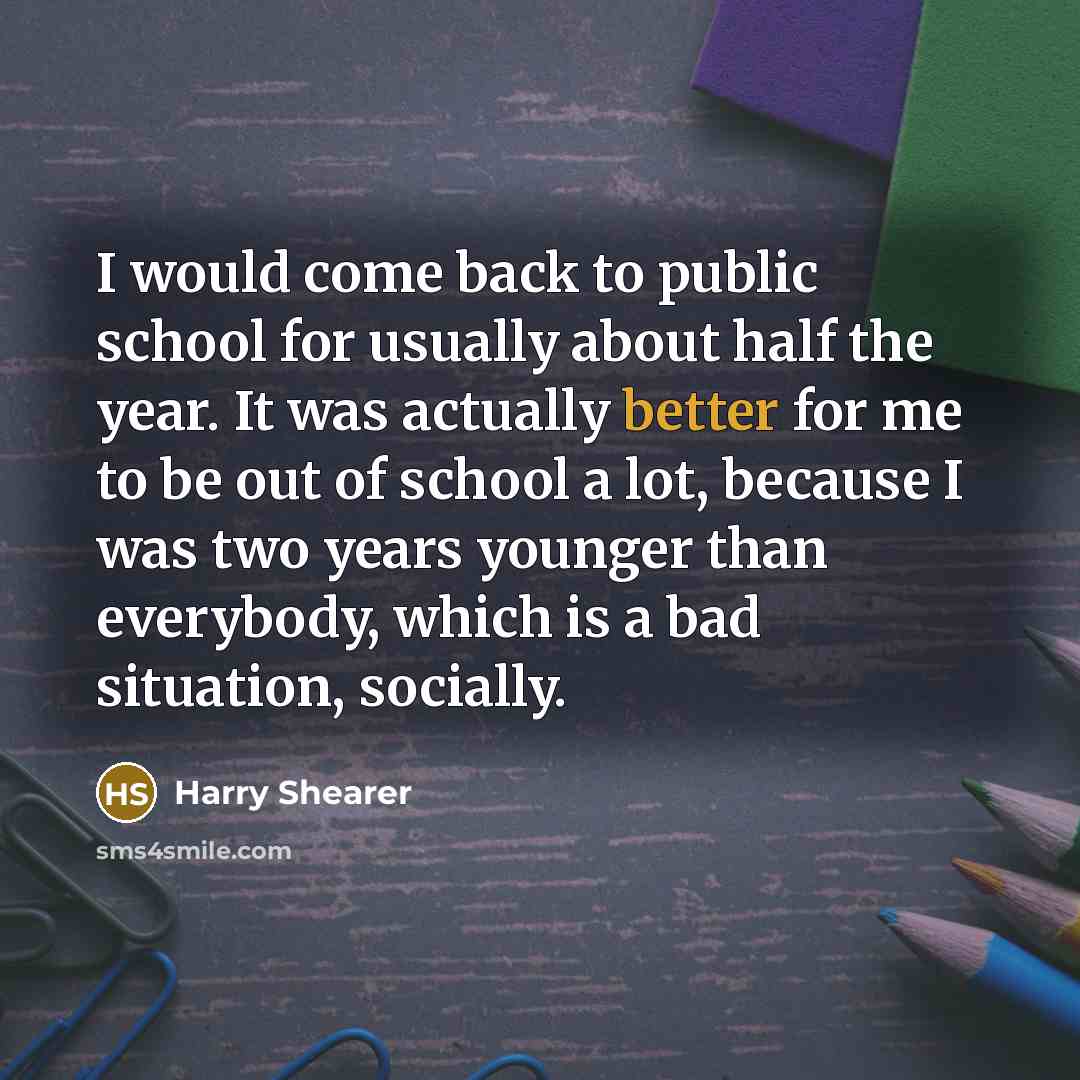 “I would come back to public school for usually about half the year. It was actually better for me to be out of school a lot, because I was two years younger than everybody, which is a bad situation, socially.” quote by Harry Shearer