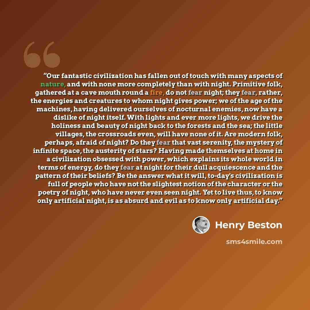 “Our fantastic civilization has fallen out of touch with many aspects of nature, and with none more completely than with night. Primitive folk, gathered at a cave mouth round a fire, do not fear night; they fear, rather, the energies and creatures to whom night gives power; we of the age of the…” quote by Henry Beston