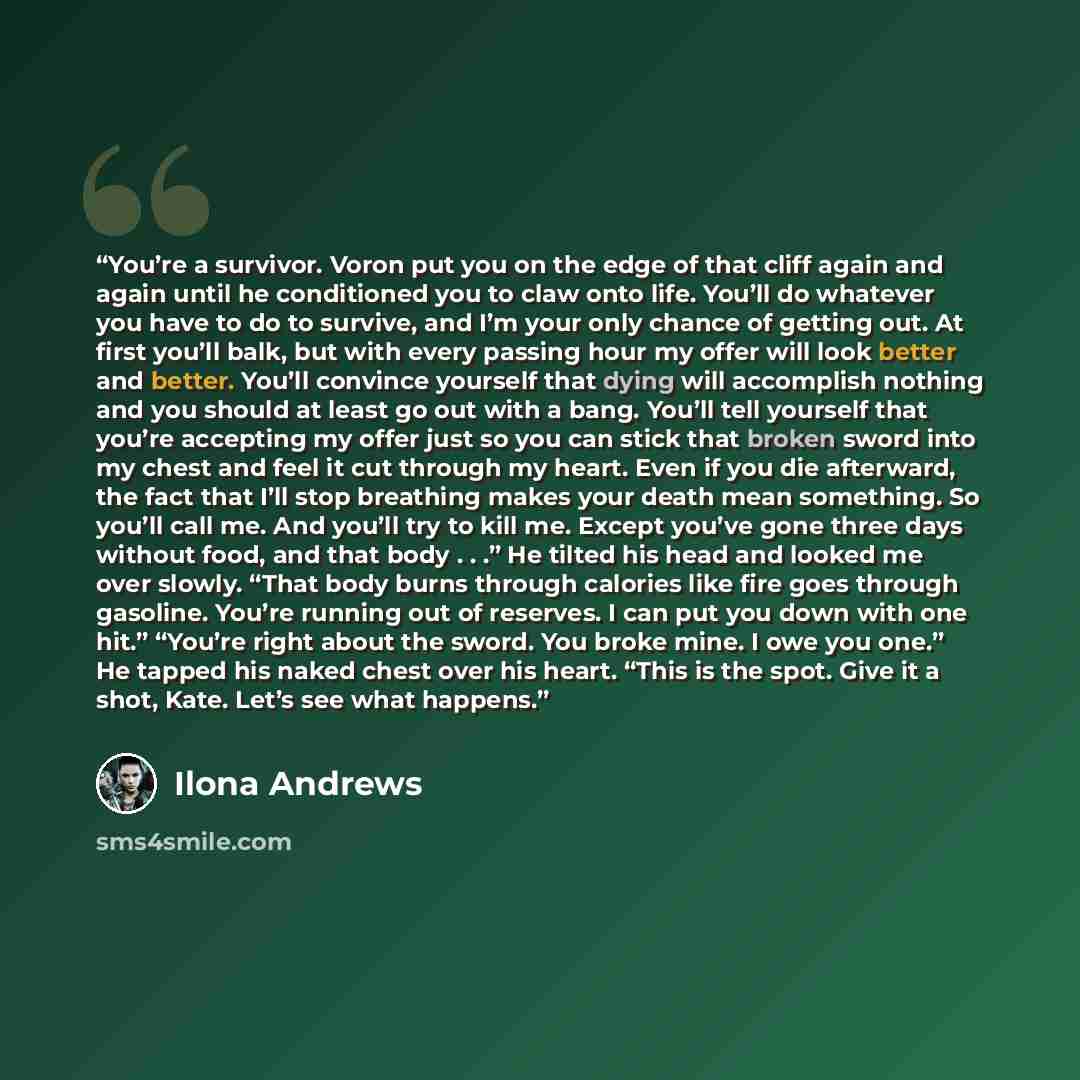 “You’re a survivor. Voron put you on the edge of that cliff again and again until he conditioned you to claw onto life. You’ll do whatever you have to do to survive, and I’m your only chance of getting out. At first you’ll balk, but with every passing hour my offer will look better and better…” quote by Ilona Andrews