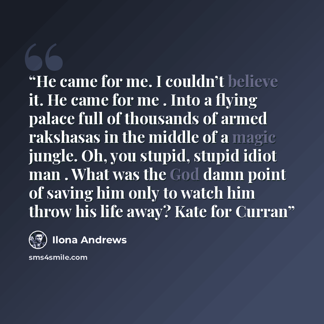 “He came for me. I couldn’t believe it. He came for me . Into a flying palace full of thousands of armed rakshasas in the middle of a magic jungle. Oh, you stupid, stupid idiot man . What was the God damn point of saving him only to watch him throw his life away? Kate for Curran” quote by Ilona Andrews
