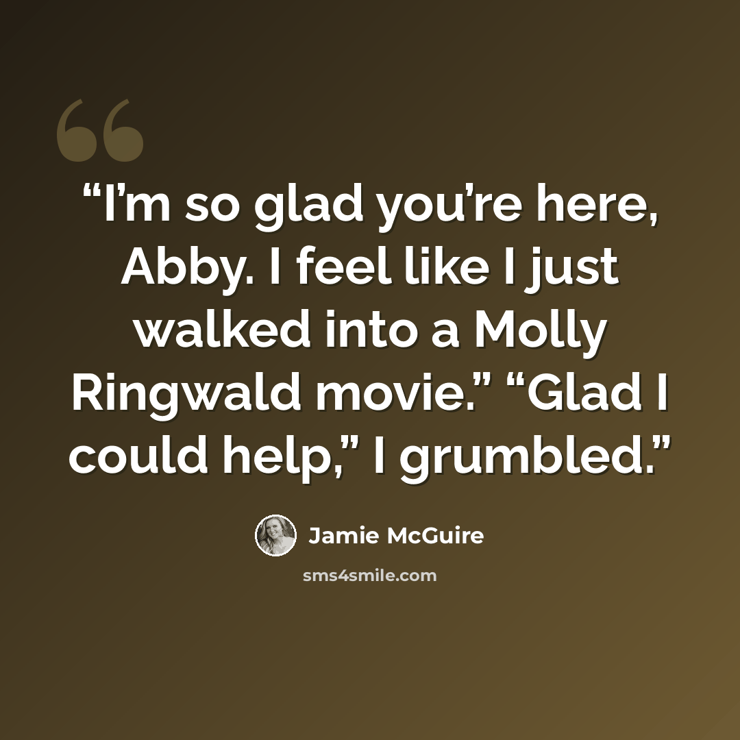 “I’m so glad you’re here, Abby. I feel like I just walked into a Molly Ringwald movie.” “Glad I could help,” I grumbled.” quote by Jamie McGuire