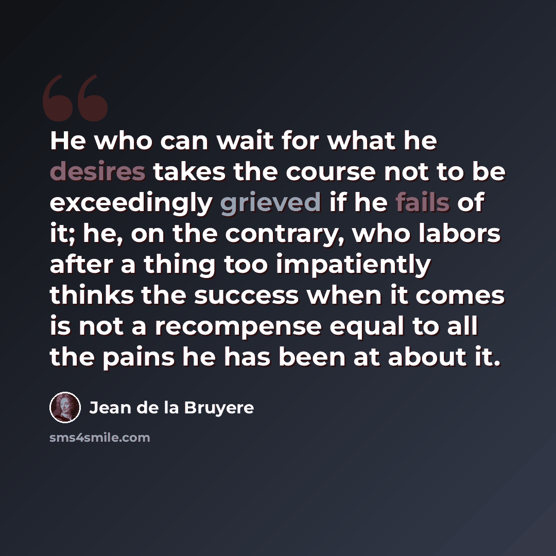 “He who can wait for what he desires takes the course not to be exceedingly grieved if he fails of it; he, on the contrary, who labors after a thing too impatiently thinks the success when it comes is not a recompense equal to all the pains he has been at about it.” quote by Jean de la Bruyere