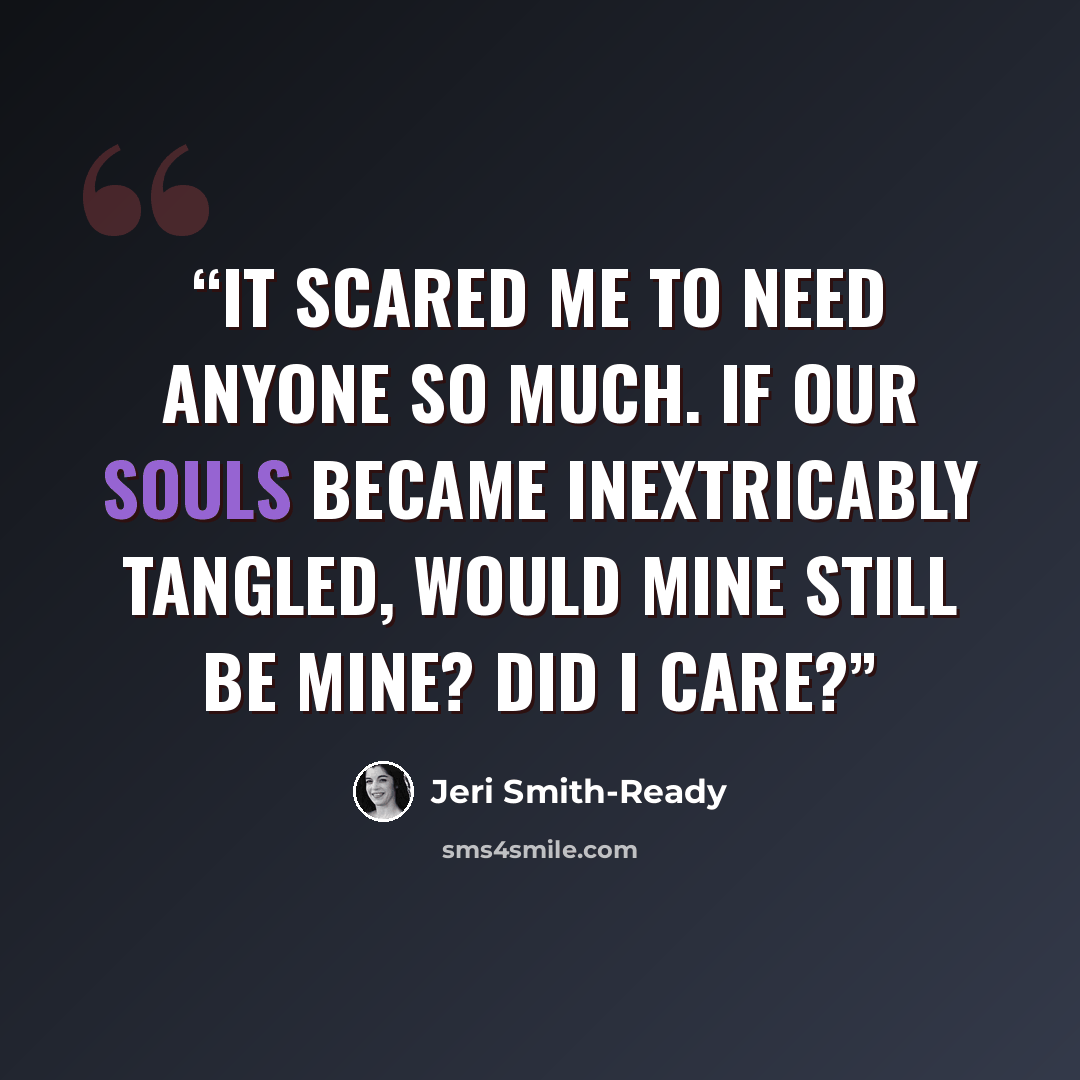 “It scared me to need anyone so much. if our souls became inextricably tangled, would mine still be mine? Did I care?” quote by Jeri Smith-Ready