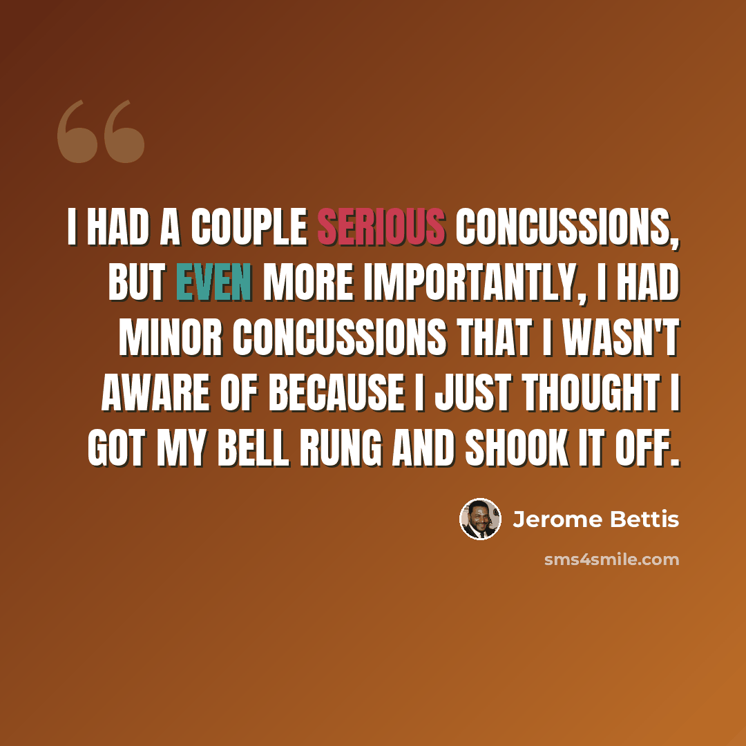 “I had a couple serious concussions, but even more importantly, I had minor concussions that I wasn't aware of because I just thought I got my bell rung and shook it off.” quote by Jerome Bettis