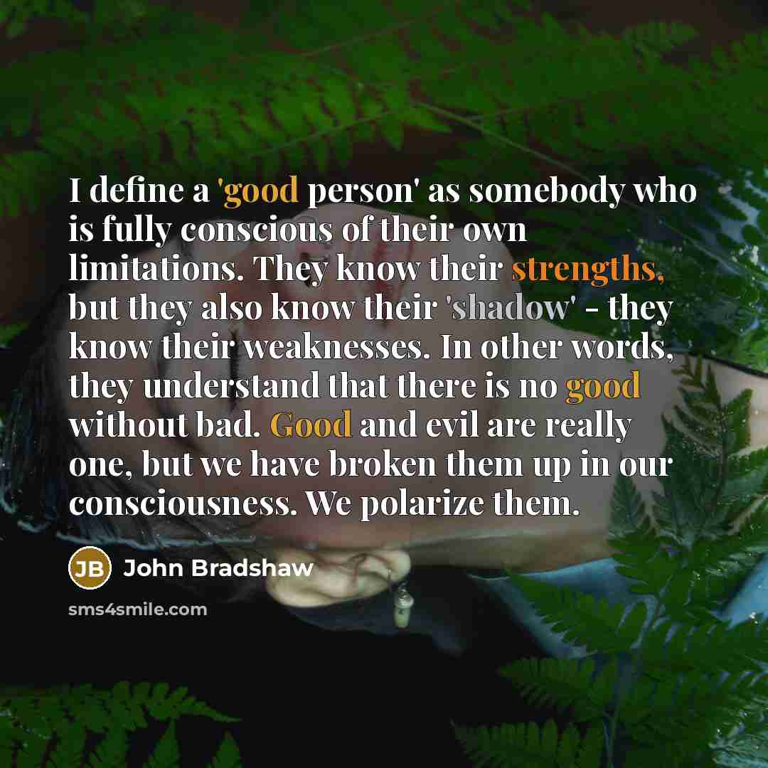 “I define a 'good person' as somebody who is fully conscious of their own limitations. They know their strengths, but they also know their 'shadow' - they know their weaknesses. In other words, they understand that there is no good without bad. Good and evil are really one, but we have broken them…” quote by John Bradshaw