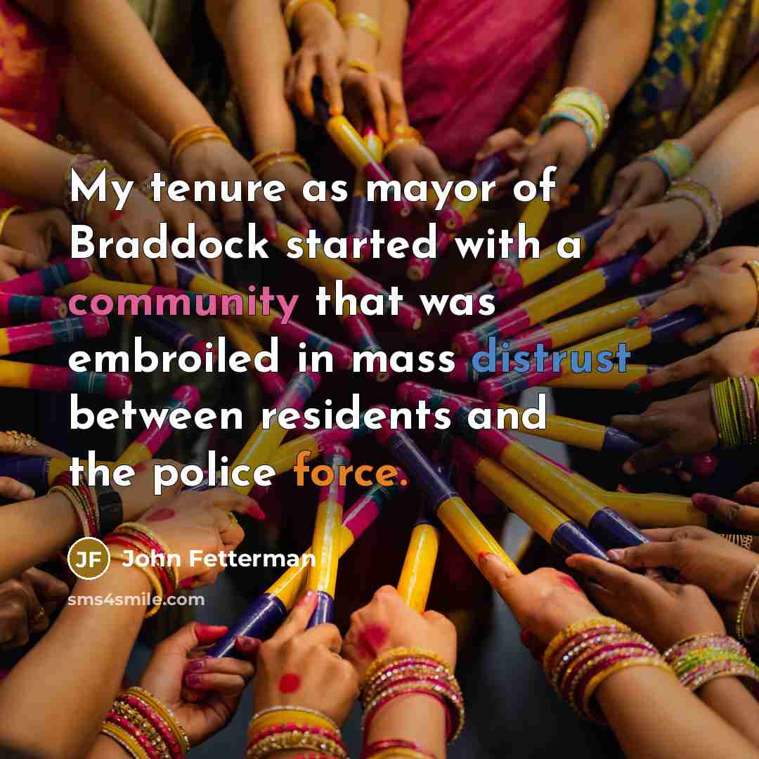 “My tenure as mayor of Braddock started with a community that was embroiled in mass distrust between residents and the police force.” quote by John Fetterman