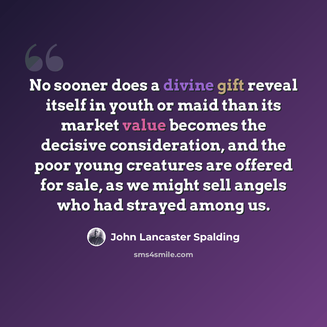 “No sooner does a divine gift reveal itself in youth or maid than its market value becomes the decisive consideration, and the poor young creatures are offered for sale, as we might sell angels who had strayed among us.” quote by John Lancaster Spalding