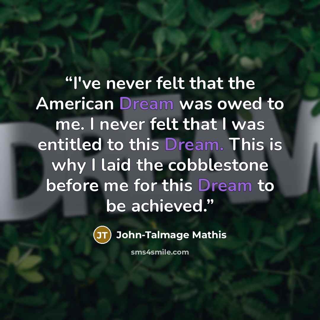 “I've never felt that the American Dream was owed to me. I never felt that I was entitled to this Dream. This is why I laid the cobblestone before me for this Dream to be achieved.” quote by John-Talmage Mathis
