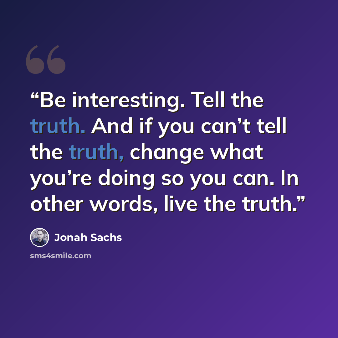 “Be interesting. Tell the truth. And if you can’t tell the truth, change what you’re doing so you can. In other words, live the truth.” quote by Jonah Sachs