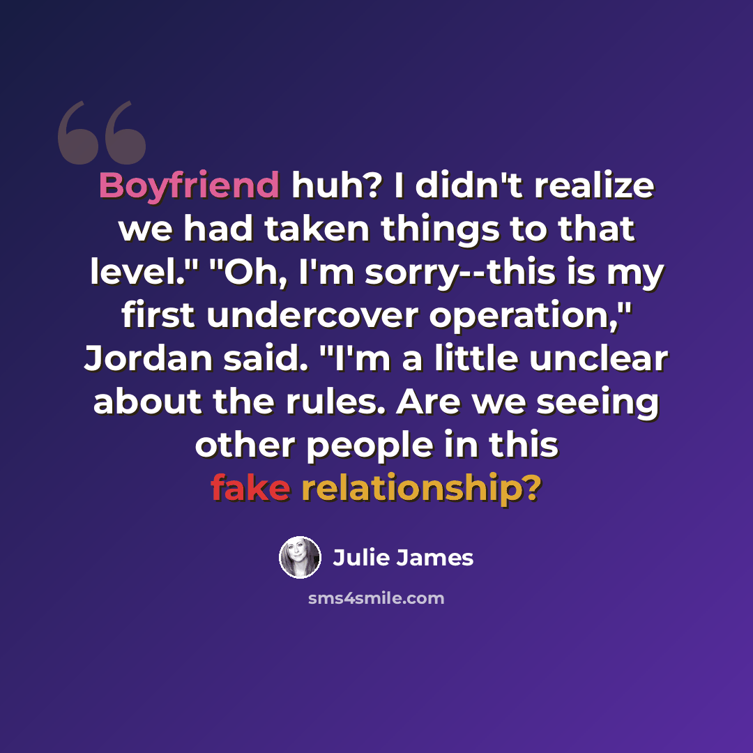 “Boyfriend huh? I didn't realize we had taken things to that level." "Oh, I'm sorry--this is my first undercover operation," Jordan said. "I'm a little unclear about the rules. Are we seeing other people in this fake relationship?” quote by Julie James