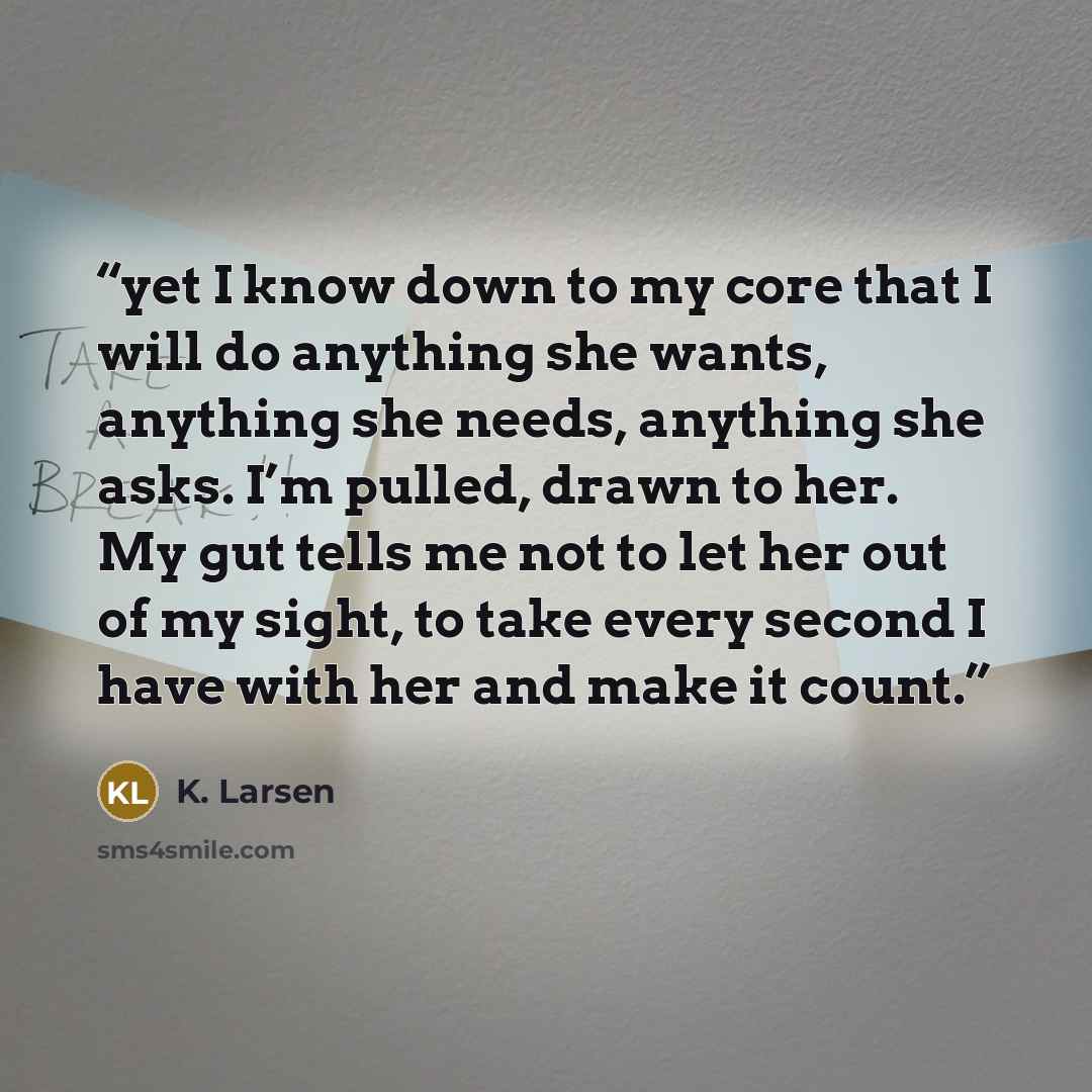 “yet I know down to my core that I will do anything she wants, anything she needs, anything she asks. I’m pulled, drawn to her. My gut tells me not to let her out of my sight, to take every second I have with her and make it count.” quote by K. Larsen