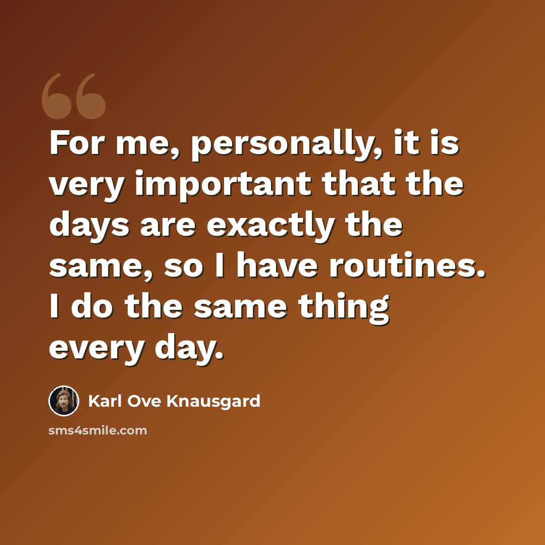 “For me, personally, it is very important that the days are exactly the same, so I have routines. I do the same thing every day.” quote by Karl Ove Knausgard