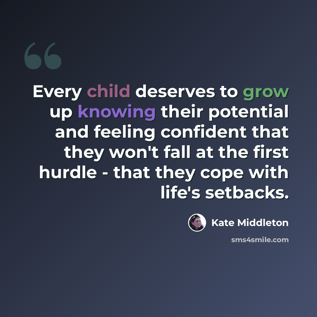 “Every child deserves to grow up knowing their potential and feeling confident that they won't fall at the first hurdle - that they cope with life's setbacks.” quote by Kate Middleton