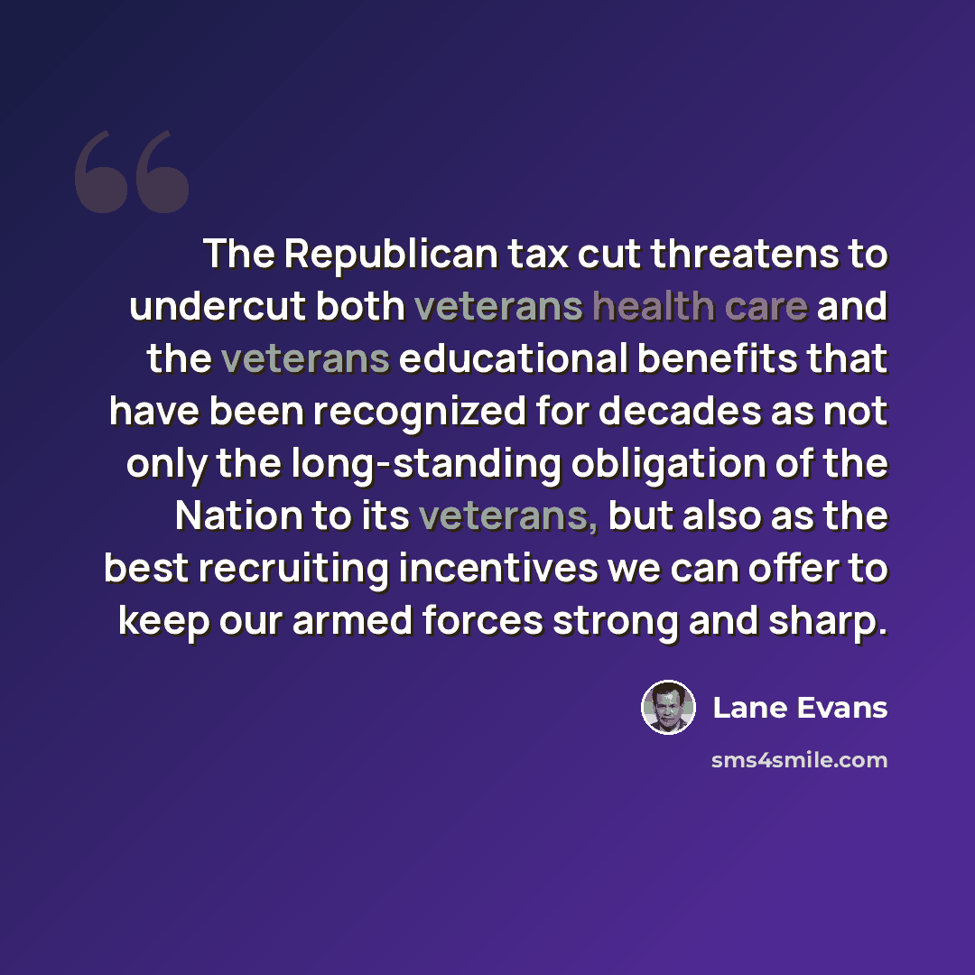 “The Republican tax cut threatens to undercut both veterans health care and the veterans educational benefits that have been recognized for decades as not only the long-standing obligation of the Nation to its veterans, but also as the best recruiting incentives we can offer to keep our armed…” quote by Lane Evans