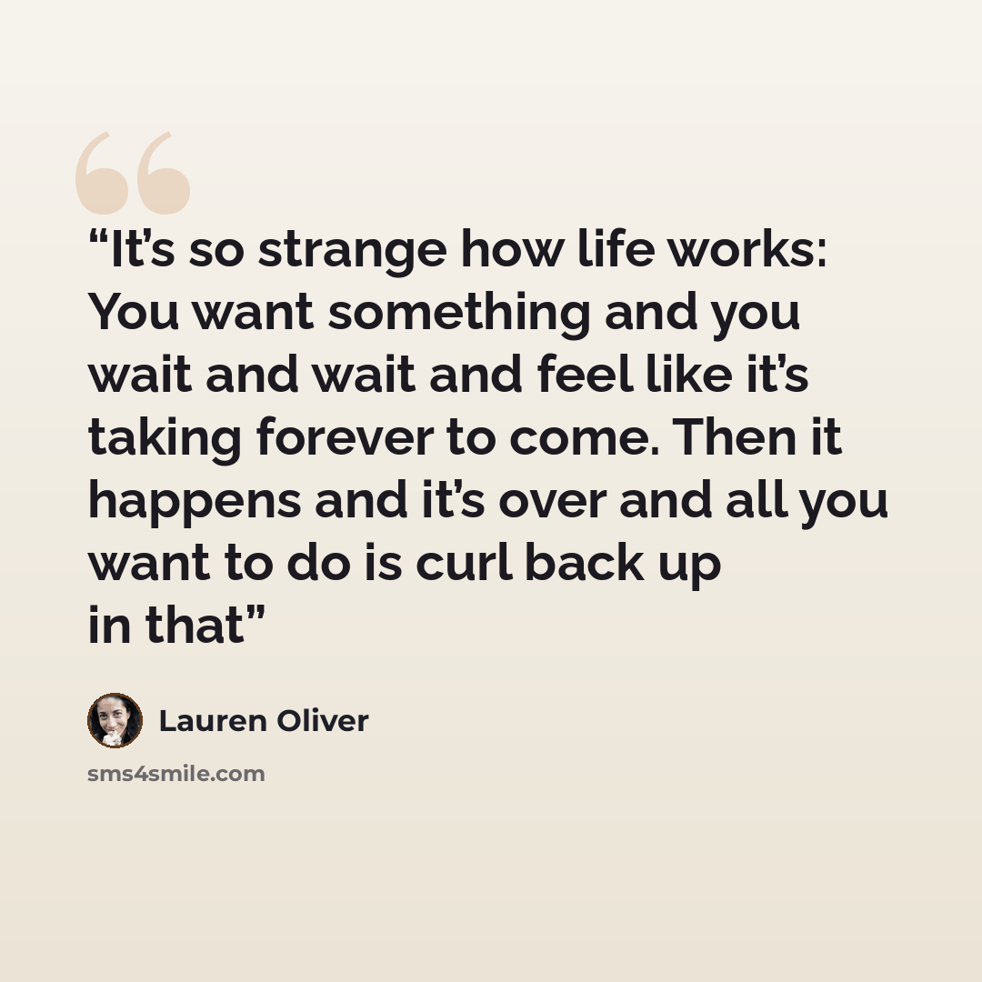 “It’s so strange how life works: You want something and you wait and wait and feel like it’s taking forever to come. Then it happens and it’s over and all you want to do is curl back up in that” quote by Lauren Oliver