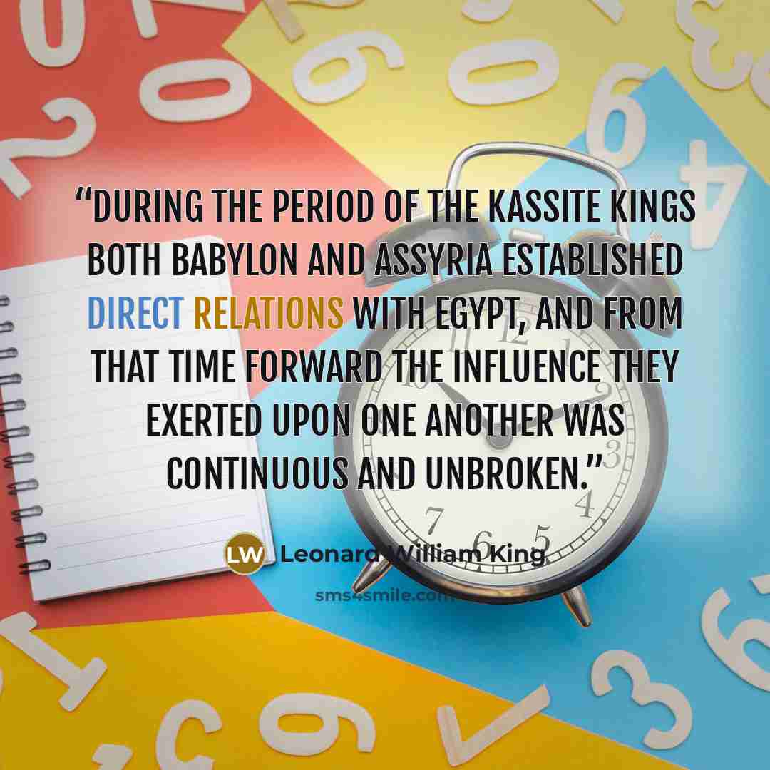 “During the period of the Kassite kings both Babylon and Assyria established direct relations with Egypt, and from that time forward the influence they exerted upon one another was continuous and unbroken.” quote by Leonard William King