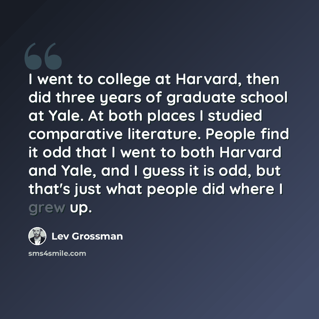 “I went to college at Harvard, then did three years of graduate school at Yale. At both places I studied comparative literature. People find it odd that I went to both Harvard and Yale, and I guess it is odd, but that's just what people did where I grew up.” quote by Lev Grossman