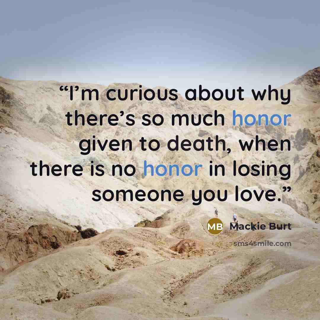 “I’m curious about why there’s so much honor given to death, when there is no honor in losing someone you love.” quote by Mackie Burt