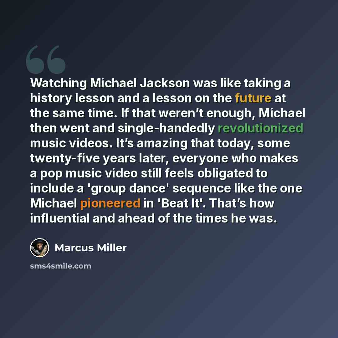 “Watching Michael Jackson was like taking a history lesson and a lesson on the future at the same time. If that weren’t enough, Michael then went and single-handedly revolutionized music videos. It’s amazing that today, some twenty-five years later, everyone who makes a pop music video still feels…” quote by Marcus Miller